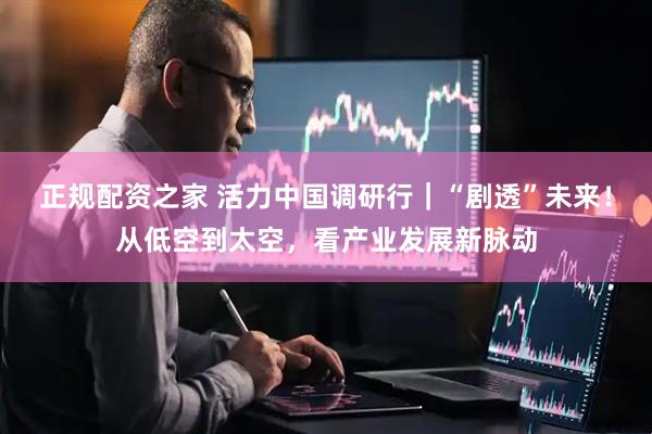 正规配资之家 活力中国调研行｜“剧透”未来！从低空到太空，看产业发展新脉动