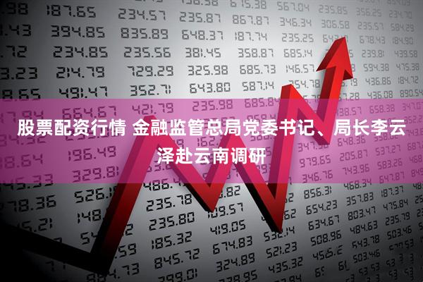 股票配资行情 金融监管总局党委书记、局长李云泽赴云南调研