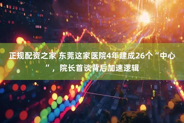 正规配资之家 东莞这家医院4年建成26个“中心”，院长首谈背后加速逻辑
