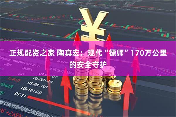 正规配资之家 陶真宏：现代“镖师”170万公里的安全守护