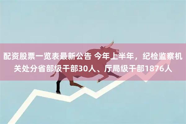 配资股票一览表最新公告 今年上半年，纪检监察机关处分省部级干部30人、厅局级干部1876人