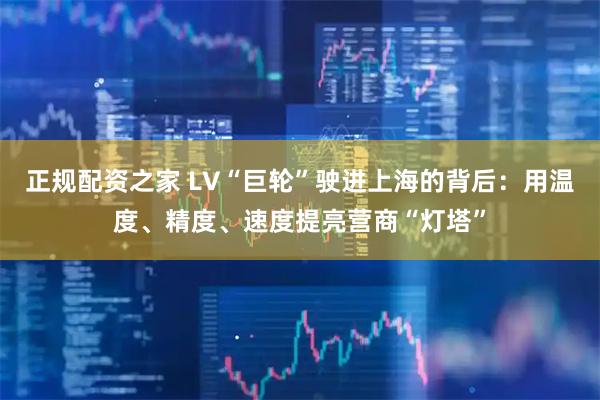 正规配资之家 LV“巨轮”驶进上海的背后：用温度、精度、速度提亮营商“灯塔”
