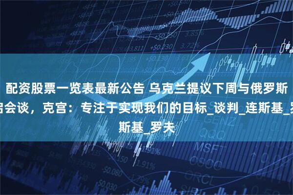 配资股票一览表最新公告 乌克兰提议下周与俄罗斯重启会谈，克宫：专注于实现我们的目标_谈判_连斯基_罗夫