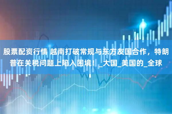 股票配资行情 越南打破常规与东方友国合作，特朗普在关税问题上陷入困境！_大国_美国的_全球
