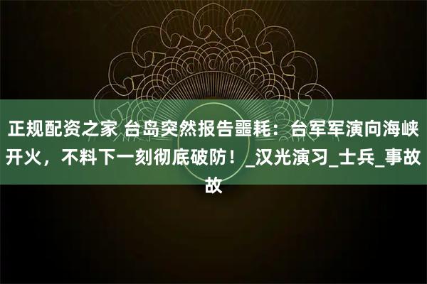 正规配资之家 台岛突然报告噩耗：台军军演向海峡开火，不料下一刻彻底破防！_汉光演习_士兵_事故