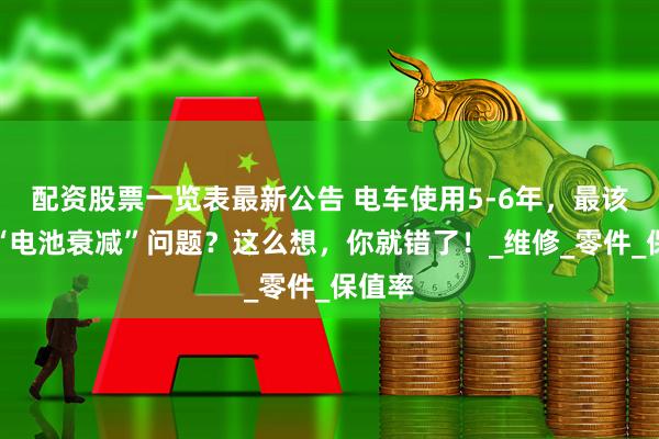 配资股票一览表最新公告 电车使用5-6年，最该担心“电池衰减”问题？这么想，你就错了！_维修_零件_保值率