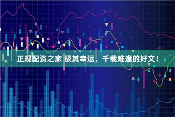 正规配资之家 极其幸运，千载难逢的好文！