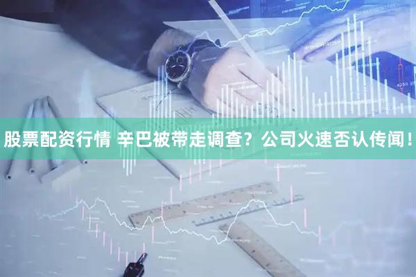 股票配资行情 辛巴被带走调查？公司火速否认传闻！