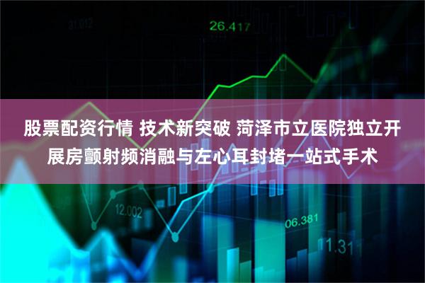 股票配资行情 技术新突破 菏泽市立医院独立开展房颤射频消融与左心耳封堵一站式手术