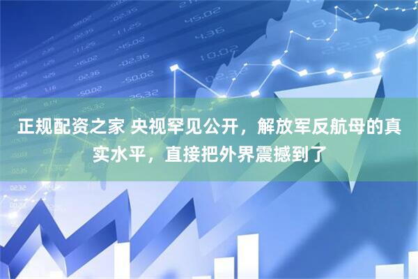 正规配资之家 央视罕见公开，解放军反航母的真实水平，直接把外界震撼到了
