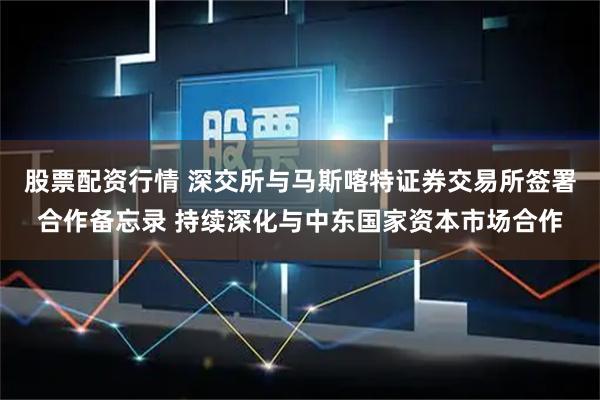 股票配资行情 深交所与马斯喀特证券交易所签署合作备忘录 持续深化与中东国家资本市场合作